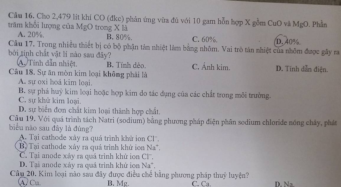 Cho 2,479 lít khí CO (đkc) phản ứng vừa đủ với 10 gam hỗn hợp X gồm CuO và MgO. Phần
trăm khối lượng của MgO trong X là
A. 20%. B. 80%. C. 60%.
D. 40%.
Câu 17. Trong nhiều thiết bị có bộ phận tản nhiệt làm bằng nhôm. Vai trò tản nhiệt của nhôm được gây ra
bởi tính chất vật lí nào sau đây?
A. Tính dẫn nhiệt. B. Tính dẻo. C. Ánh kim. D. Tính dẫn điện.
Câu 18. Sự ăn mòn kim loại không phải là
A. sự oxi hoá kim loại.
B. sự phá huỷ kim loại hoặc hợp kim do tác dụng của các chất trong môi trường.
C. sự khử kim loại.
D. sự biến đơn chất kim loại thành hợp chất.
Câu 19. Với quá trình tách Natri (sodium) bằng phương pháp điện phân sodium chloride nóng chảy, phát
biểu nào sau đây là đúng?
A. Tại cathode xảy ra quá trình khử ion Cl.
B) Tại cathode xảy ra quá trình khử ion Na^+.
C. Tại anode xảy ra quá trình khử ion Cl-.
D. Tại anode xáy ra quá trình khử ion Na^+. 
Câu 20. Kim loại nào sau đây được điều chế bằng phương pháp thuỷ luyện?
A Cu. B. Mg. C. Ca. D. Na.