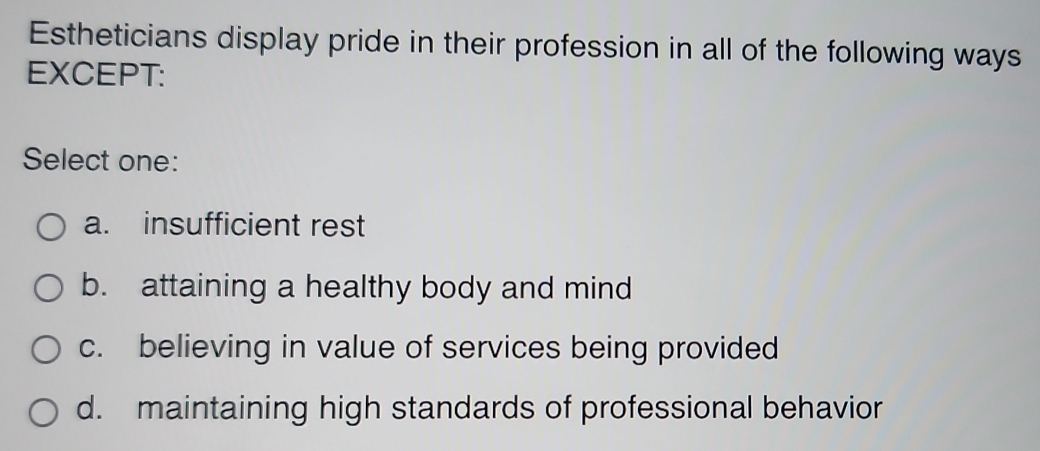 Estheticians display pride in their profession in all of the following ways
EXCEPT:
Select one:
a. insufficient rest
b. attaining a healthy body and mind
c. believing in value of services being provided
d. maintaining high standards of professional behavior