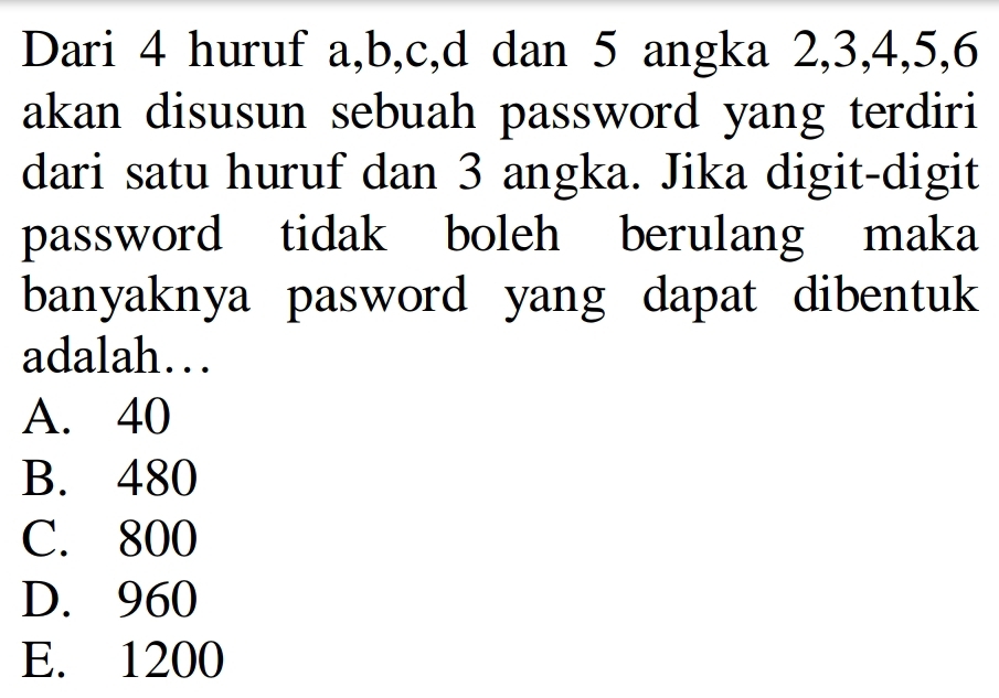 Dari 4 huruf a, b, c, d dan 5 angka 2, 3, 4, 5, 6
akan disusun sebuah password yang terdiri
dari satu huruf dan 3 angka. Jika digit-digit
password tidak boleh berulang maka
banyaknya pasword yang dapat dibentuk
adalah…
A. 40
B. 480
C. 800
D. 960
E. 1200