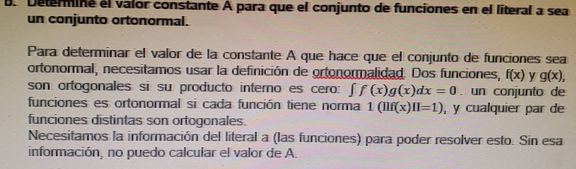 Determine el valor constante A para que el conjunto de funciones en el literal a sea 
un conjunto ortonormal. 
Para determinar el valor de la constante A que hace que el conjunto de funciones sea 
ortonormal, necesitamos usar la definición de ortonormalidad. Dos funciones, f(x) y g(x), 
son ortogonales si su producto interno es cero: ∈t f(x)g(x)dx=0. un conjunto de 
funciones es ortonormal si cada función tiene norma 1(llf(x)II=1) , y cualquier par de 
funciones distintas son ortogonales. 
Necesitamos la información del literal a (las funciones) para poder resolver esto. Sin esa 
información, no puedo calcular el valor de A.