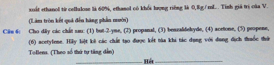 xuất ethanol từ cellulose là 60%, ethanol có khổi lượng riêng là 0,8g/mL. Tính giá trị của V. 
(Làm tròn kết quả đến hàng phần mười) 
Cầu 6: Cho dãy các chất sau: (1) but -2 -yne, (2) propanal, (3) benzaldehyde, (4) acetone, (5) propene, 
(6) acetylene. Hãy liệt kê các chất tạo được kết tủa khi tác dụng với dung dịch thuốc thử 
Tollens. (Theo số thứ tự tăng dần) 
_Hết_