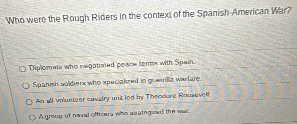 Who were the Rough Riders in the context of the Spanish-American War?
Diplomats who negotiated peace terms with Spain.
Spanish soldiers who specialized in guerrilla warfare.
An all-volunteer cavalry unit led by Theodore Roosevelt.
A group of naval officers who strategized the war.