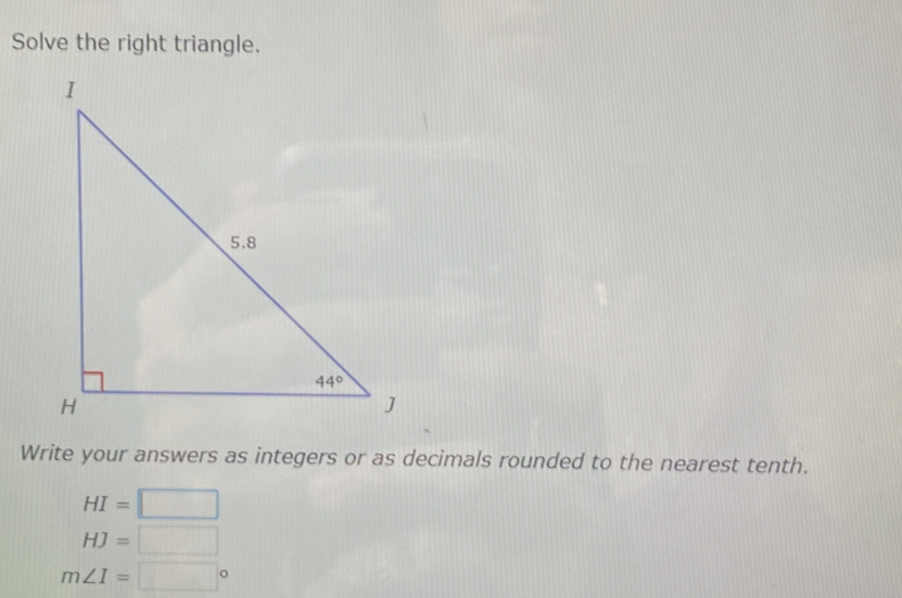 Solve the right triangle.
Write your answers as integers or as decimals rounded to the nearest tenth.
HI=□
HJ=□
m∠ I=□°