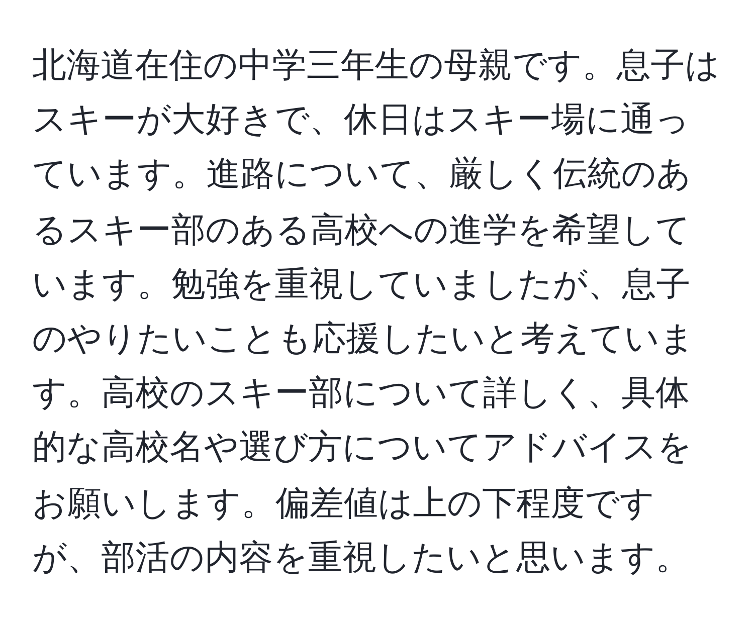 北海道在住の中学三年生の母親です。息子はスキーが大好きで、休日はスキー場に通っています。進路について、厳しく伝統のあるスキー部のある高校への進学を希望しています。勉強を重視していましたが、息子のやりたいことも応援したいと考えています。高校のスキー部について詳しく、具体的な高校名や選び方についてアドバイスをお願いします。偏差値は上の下程度ですが、部活の内容を重視したいと思います。