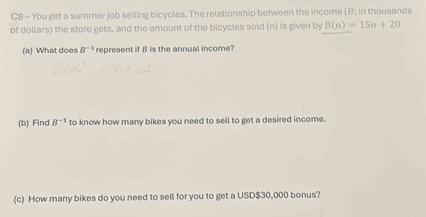 C8 — You get a summer job selling bicycles. The relationship between the income (B; in thousands 
of dollars) the store gets, and the amount of the bicycles sold (n) is given by B(n)=15n+20. 
(a) What does B^(-1) represent if B is the annual income? 
(b) Find B^(-1) to know how many bikes you need to sell to get a desired income. 
(c) How many bikes do you need to sell for you to get a USD $30,000 bonus?