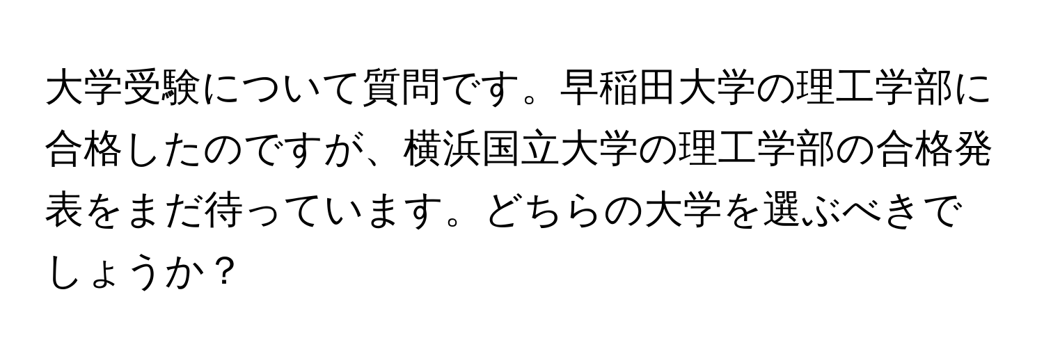 大学受験について質問です。早稲田大学の理工学部に合格したのですが、横浜国立大学の理工学部の合格発表をまだ待っています。どちらの大学を選ぶべきでしょうか？