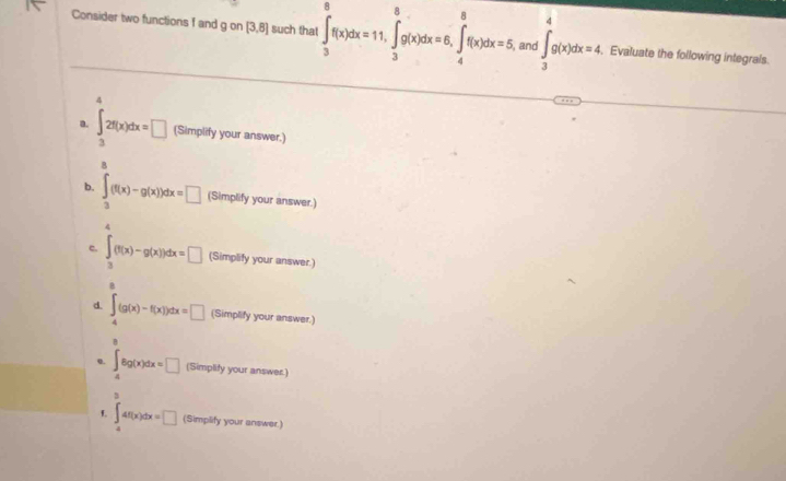 Consider two functions f and g on [3,8] such that ∈t _3^(8f(x)dx=11, ∈tlimits _3^8g(x)dx=6, ∈tlimits _4^8f(x)dx=5 , and ∈t _3^4g(x)dx=4. Evaluate the following integrals.
4
a. ∈t _3)2f(x)dx=□ (Simplify your answer.)
@
b. ∈t _3(f(x)-g(x))dx=□ (Simplify your answer.)
4
c. ∈t _3(f(x)-g(x))dx=□ (Simplify your answer.)
d. ∈t _4^((g(x)-f(x))dx=□ (Simplify your answer.)
B
o. ∈t _4)8g(x)dx=□ (Simplify your answer.)
3
L ∈t _4^4f(x)dx=□ (Simplify your answer.)