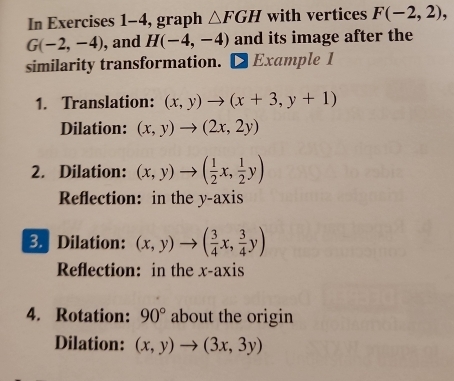 In Exercises 1-4, graph △ FGH with vertices F(-2,2),
G(-2,-4) , and H(-4,-4) and its image after the 
similarity transformation. Example 1 
1. Translation: (x,y)to (x+3,y+1)
Dilation: (x,y)to (2x,2y)
2. Dilation: (x,y)to ( 1/2 x, 1/2 y)
Reflection: in the y-axis 
3. Dilation: (x,y)to ( 3/4 x, 3/4 y)
Reflection: in the x-axis 
4. Rotation: 90° about the origin 
Dilation: (x,y)to (3x,3y)