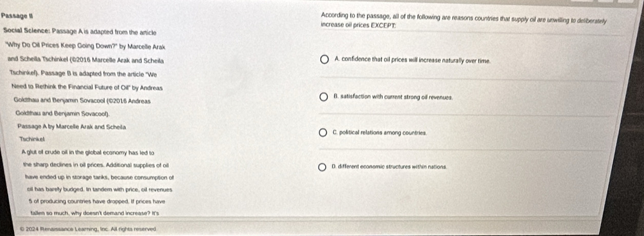 According to the passage, all of the following are reasons countries that supply oil are unwilling to deliberately
Passage II increase oil prices EXCEPT:
Social Sclence: Passage A is adapted from the article
"Why Do Oil Prices Keep Going Down?" by Marcelle Arak
and Scheila Tschinkel (©2016 Marcelle Arak and Scheila A. confidence that oil prices will increase naturally over time.
Tschinkef). Passage B is adapted from the article "We
Need to Rethink the Financial Future of Oil" by Andreas
B. satisfaction with current strong oil revenues.
Goldthau and Benjamin Sovacool (©2016 Andreas
Goldthau and Benjamin Sovacool).
Passage A by Marcelle Arak and Scheila C. political relations among countries.
Tschinkel
A glut of crude oil in the global economy has led to
the sharp declines in oil prices. Additional supplies of oil D. different economic structures within nations
have ended up in storage tanks, because consumption of
oil has barely budged. In tandem with price, oil revenues
5 of producing countries have dropped. If prices have
fallen so much, why doesn't demand increase? It's
© 2024 Renaissance Learning, Inc. All rights reserved