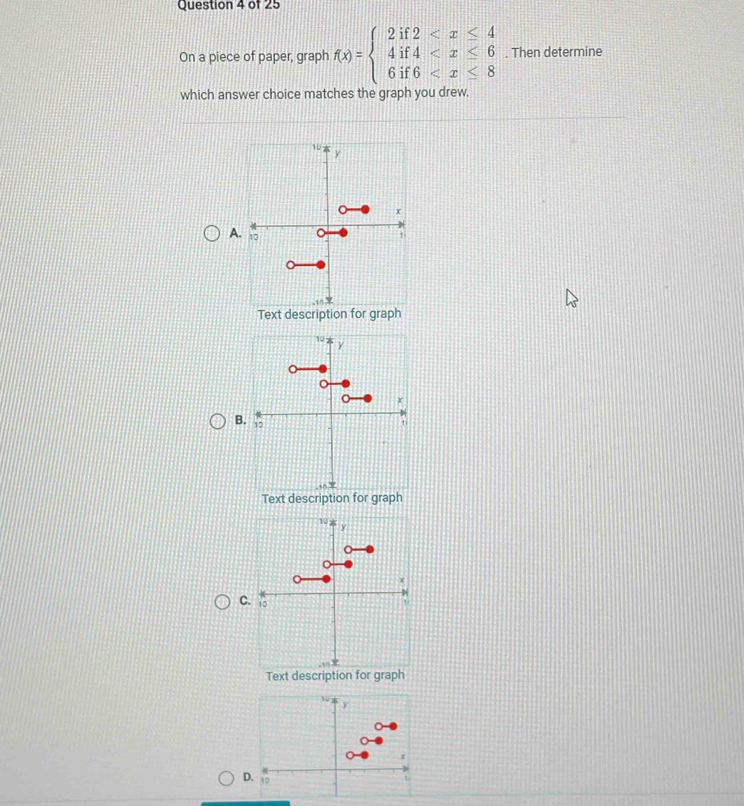 On a piece of paper, graph f(x)=beginarrayl 2if2 . Then determine 
which answer choice matches the graph you drew. 
A 
Text description for graph 
B 
C 
Text description for graph