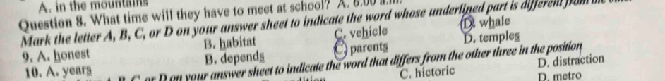 A. in the mountains
Question 8. What time will they have to meet at school? A. 8.00 I.
Mark the letter A, B, C, or D on your answer sheet to indicate the word whose underlined part is differen from m D whale
9. A. honest B. habitat C. vehicle
B. depends E parents D. temples
10. A. years or D on your answer sheet to indicate the word that differs from the other three in the position
D. distraction
C. hictoric D. metro