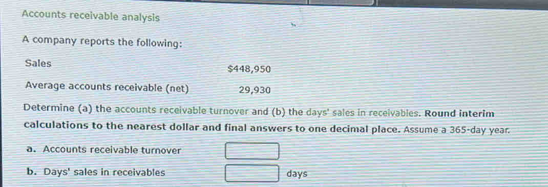 Accounts receivable analysis 
A company reports the following: 
Sales
$448,950
Average accounts receivable (net) 29,930
Determine (a) the accounts receivable turnover and (b) the days ' sales in receivables. Round interim 
calculations to the nearest dollar and final answers to one decimal place. Assume a 365-day year. 
a. Accounts receivable turnover 
b. Days ' sales in receivables days