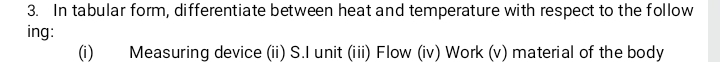 In tabular form, differentiate between heat and temperature with respect to the follow 
ing: 
(i) Measuring device (ii) S.I unit (iii) Flow (iv) Work (v) material of the body