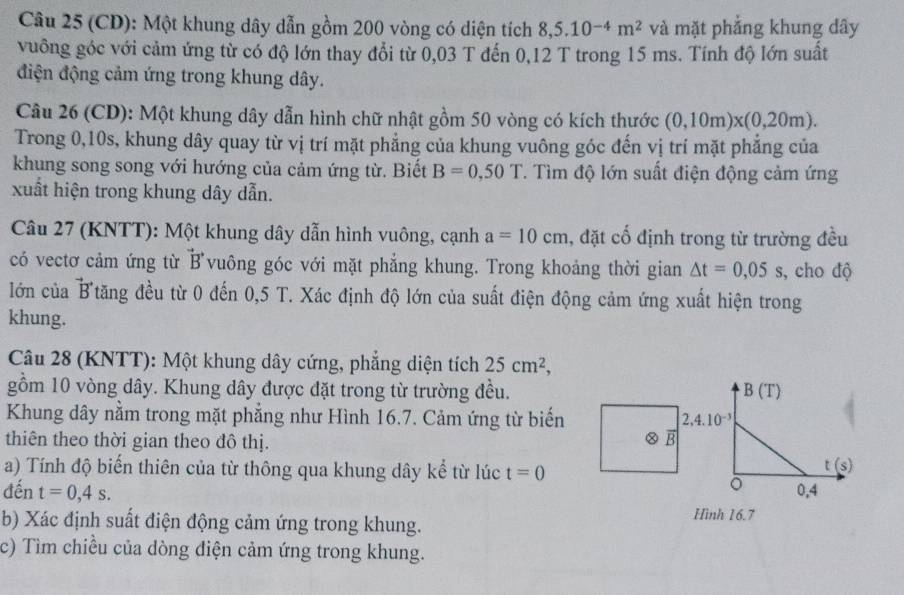 (CD): Một khung dây dẫn gồm 200 vòng có diện tích 8,5.10^(-4)m^2 và mặt phẳng khung dây
vuông góc với cảm ứng từ có độ lớn thay đổi từ 0,03 T đến 0,12 T trong 15 ms. Tính độ lớn suất
điện động cảm ứng trong khung dây.
Câu 26 (CD): Một khung dây dẫn hình chữ nhật gồm 50 vòng có kích thước (0,10m)* (0,20m).
Trong 0,10s, khung dây quay từ vị trí mặt phẳng của khung vuông góc đến vị trí mặt phẳng của
khung song song với hướng của cảm ứng từ. Biết B=0,50T T. Tìm độ lớn suất điện động cảm ứng
xuất hiện trong khung dây dẫn.
Câu 27 (KNTT): Một khung dây dẫn hình vuông, cạnh a=10cm , đặt cổ định trong từ trường đều
có vectơ cảm ứng từ vector B vuông góc với mặt phẳng khung. Trong khoảng thời gian △ t=0,05s , cho độ
lớn của B Ttăng đều từ 0 đến 0,5 T. Xác định độ lớn của suất điện động cảm ứng xuất hiện trong
khung.
Câu 28 (KNTT): Một khung dây cứng, phẳng diện tích 25cm^2,
gồm 10 vòng dây. Khung dây được đặt trong từ trường đều. 
Khung dây nằm trong mặt phẳng như Hình 16.7. Cảm ứng từ biến
thiên theo thời gian theo đô thị.
overline B
a) Tính độ biến thiên của từ thông qua khung dây kể từ lúc t=0
đến t=0,4s.
b) Xác định suất điện động cảm ứng trong khung. Hình 16.7
c) Tìm chiều của dòng điện cảm ứng trong khung.