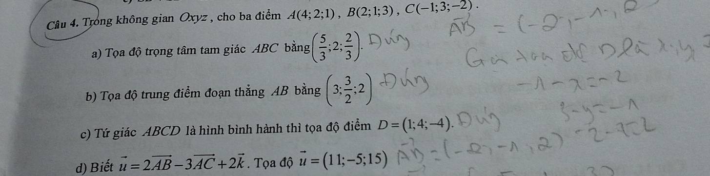 Trong không gian Oxyz , cho ba điểm A(4;2;1), B(2;1;3), C(-1;3;-2). 
a) Tọa độ trọng tâm tam giác ABC bằng ( 5/3 ;2; 2/3 ). 
b) Tọa độ trung điểm đoạn thẳng AB bằng (3; 3/2 ;2)
c) Tứ giác ABCD là hình bình hành thì tọa độ điểm D=(1;4;-4)
d) Biết vector u=2vector AB-3vector AC+2vector k. Tọa độ vector u=(11;-5;15)