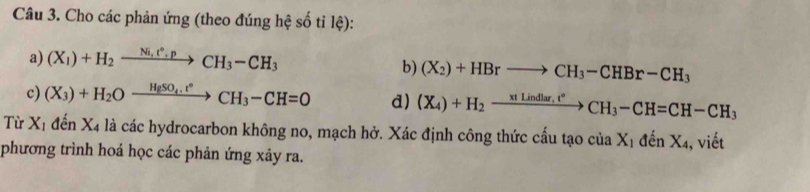 Cho các phản ứng (theo đúng hệ số tỉ lhat e) : 
a) (X_1)+H_2xrightarrow Ni,t°.pCH_3-CH_3
b) (X_2)+HBrto CH_3-CHBr-CH_3
c) (X_3)+H_2Oxrightarrow HgSO_4.t°CH_3-CH=0 d) (X_4)+H_2xrightarrow xtLindlar,t°CH_3-CH=CH-CH_3
Từ X_1 đến X4 là các hydrocarbon không no, mạch hở. Xác định công thức cấu tạo ciaX_1denX_4 , viết 
phương trình hoá học các phản ứng xảy ra.