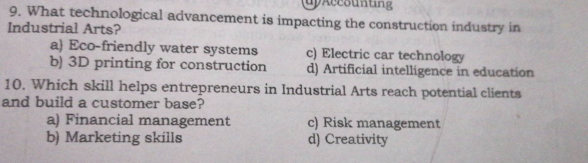 uyAccounting
9. What technological advancement is impacting the construction industry in
Industrial Arts?
a) Eco-friendly water systems c) Electric car technology
b) 3D printing for construction d) Artificial intelligence in education
10. Which skill helps entrepreneurs in Industrial Arts reach potential clients
and build a customer base?
a) Financial management c) Risk management
b) Marketing skills d) Creativity