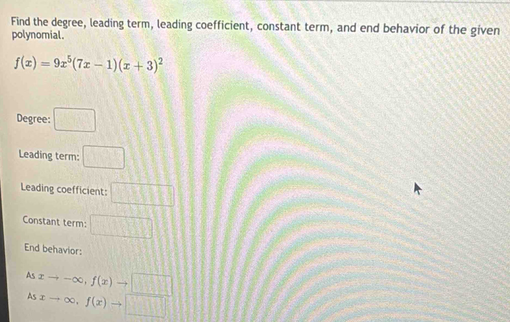 Find the degree, leading term, leading coefficient, constant term, and end behavior of the given 
polynomial.
f(x)=9x^5(7x-1)(x+3)^2
Degree: □ 
Leading term: □ 
Leading coefficient: □ 
Constant term: □ 
End behavior: 
As 
As xto -∈fty , f(x)to □
xto ∈fty , f(x)to □