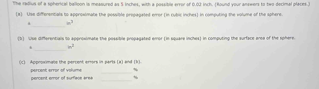 The radius of a spherical balloon is measured as 5 inches, with a possible error of 0.02 inch. (Round your answers to two decimal places.) 
(a) Use differentials to approximate the possible propagated error (in cubic inches) in computing the volume of the sphere. 
_ 
+
in^3
(b) Use differentials to approximate the possible propagated error (in square inches) in computing the surface area of the sphere. 
_+
in^2
(c) Approximate the percent errors in parts (a) and (b). 
_ 
percent error of volume %
percent error of surface area _ %