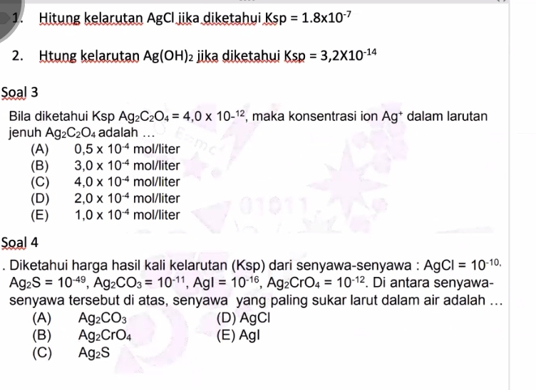 Hitung kelarutan AgCl jika diketahui Ksp=1.8* 10^(-7)
2. Htung kelarutan Ag(OH)_2 jika diketahui Ksp=3,2* 10^(-14)
Soal 3
Bila diketahui Ksp Ag_2C_2O_4=4, 0* 10^(-12) , maka konsentrasi ion Ag^+ dalam larutan
jenuh Ag_2C_2O_4 adalah ...
(A) 0,5* 10^(-4)mol/liter
(B) 3, 0* 10^(-4)mol/liter
(C) 4, 0* 10^(-4)mol/liter
(D) 2,0* 10^(-4)mol/liter
(E) 1,0* 10^(-4)mol/liter
Soal 4
. Diketahui harga hasil kali kelarutan (Ksp) dari senyawa-senyawa : AgCl=10^(-10,)
Ag_2S=10^(-49), Ag_2CO_3=10^(-11), AgI=10^(-16), Ag_2CrO_4=10^(-12). Di antara senyawa-
senyawa tersebut di atas, senyawa yang paling sukar larut dalam air adalah ...
(A) Ag_2CO_3 (D) AgCl
(B) Ag_2CrO_4 (E) AgI
(C) Ag_2S