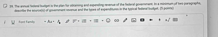 The annual federal budget is the plan for obtaining and expending revenue of the federal government. In a minimum of two paragraphs, 
describe the source(s) of government revenue and the types of expenditures in the typical federal budget. (5 points) 
Font Family