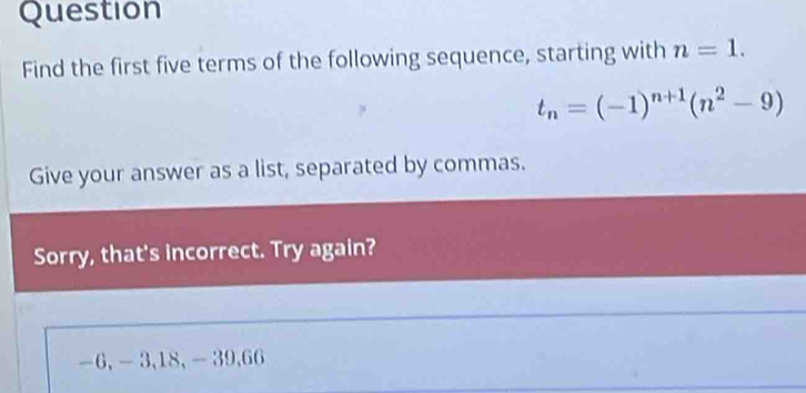 Question 
Find the first five terms of the following sequence, starting with n=1.
t_n=(-1)^n+1(n^2-9)
Give your answer as a list, separated by commas. 
Sorry, that's incorrect. Try again?
-6, -3, 18, - 39, 66