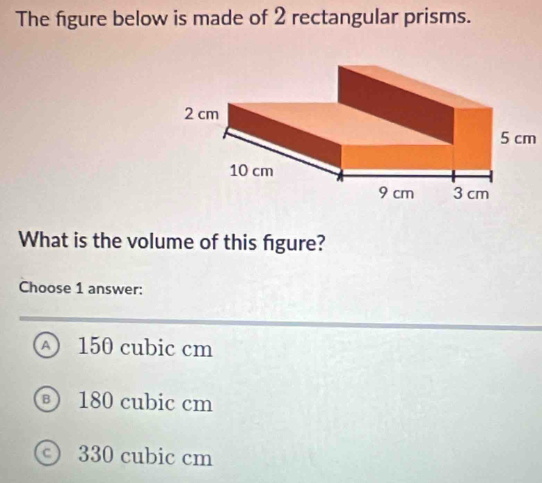 The figure below is made of 2 rectangular prisms.
5 cm
What is the volume of this figure?
Choose 1 answer:
A 150 cubic cm
® 180 cubic cm
ⓒ 330 cubic cm