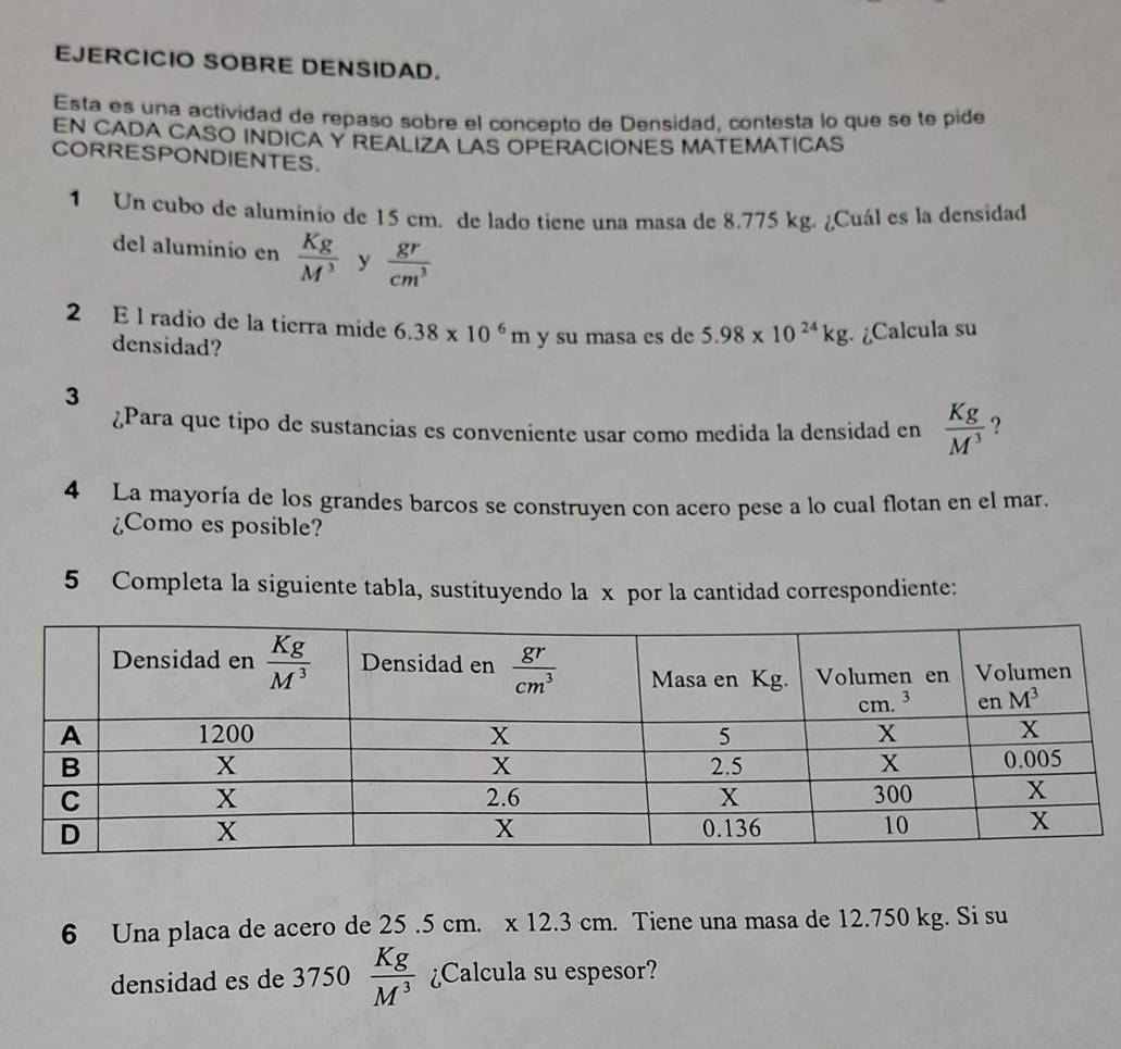 EJERCICIO SOBRE DENSIDAD.
Esta es una actividad de repaso sobre el concepto de Densidad, contesta lo que se te pide
EN CADA CASO INDICA Y REALIZA LAS OPERACIONES MATEMATICAS
CORRESPONDIENTES.
1 Un cubo de aluminio de 15 cm. de lado tiene una masa de 8.775 kg. ¿Cuál es la densidad
del aluminio en  Kg/M^3  y  gr/cm^3 
2 E l radio de la tierra mide 6.38* 10^6m y su masa es de 5.98* 10^(24)kg ¿Calcula su
densidad?
3
¿Para que tipo de sustancias es conveniente usar como medida la densidad en  Kg/M^3  ?
4 La mayoría de los grandes barcos se construyen con acero pese a lo cual flotan en el mar.
¿Como es posible?
5 Completa la siguiente tabla, sustituyendo la x por la cantidad correspondiente:
6 Una placa de acero de 25 .5 cm. . . x12.3cm. Tiene una masa de 12.750 kg. Si su
densidad es de 3750  Kg/M^3  ¿Calcula su espesor?