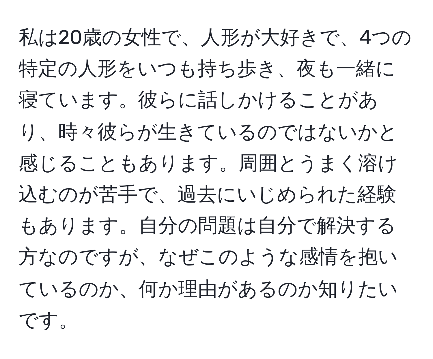 私は20歳の女性で、人形が大好きで、4つの特定の人形をいつも持ち歩き、夜も一緒に寝ています。彼らに話しかけることがあり、時々彼らが生きているのではないかと感じることもあります。周囲とうまく溶け込むのが苦手で、過去にいじめられた経験もあります。自分の問題は自分で解決する方なのですが、なぜこのような感情を抱いているのか、何か理由があるのか知りたいです。