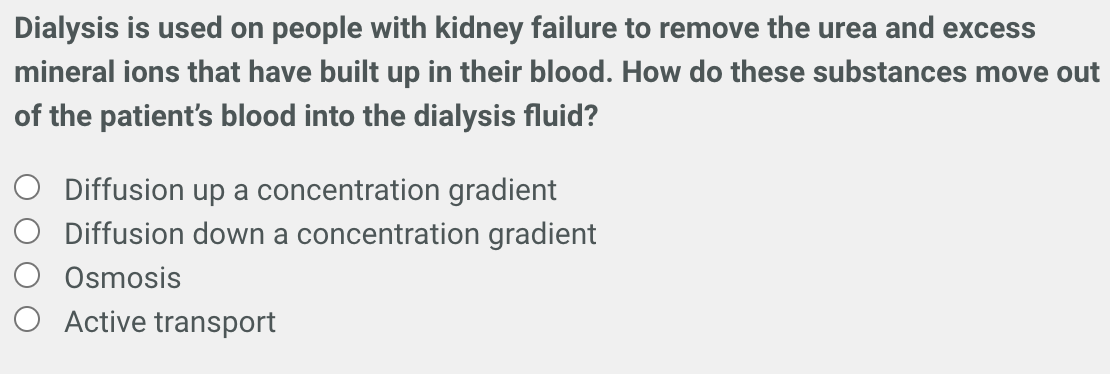 Dialysis is used on people with kidney failure to remove the urea and excess
mineral ions that have built up in their blood. How do these substances move out
of the patient's blood into the dialysis fluid?
Diffusion up a concentration gradient
Diffusion down a concentration gradient
Osmosis
Active transport