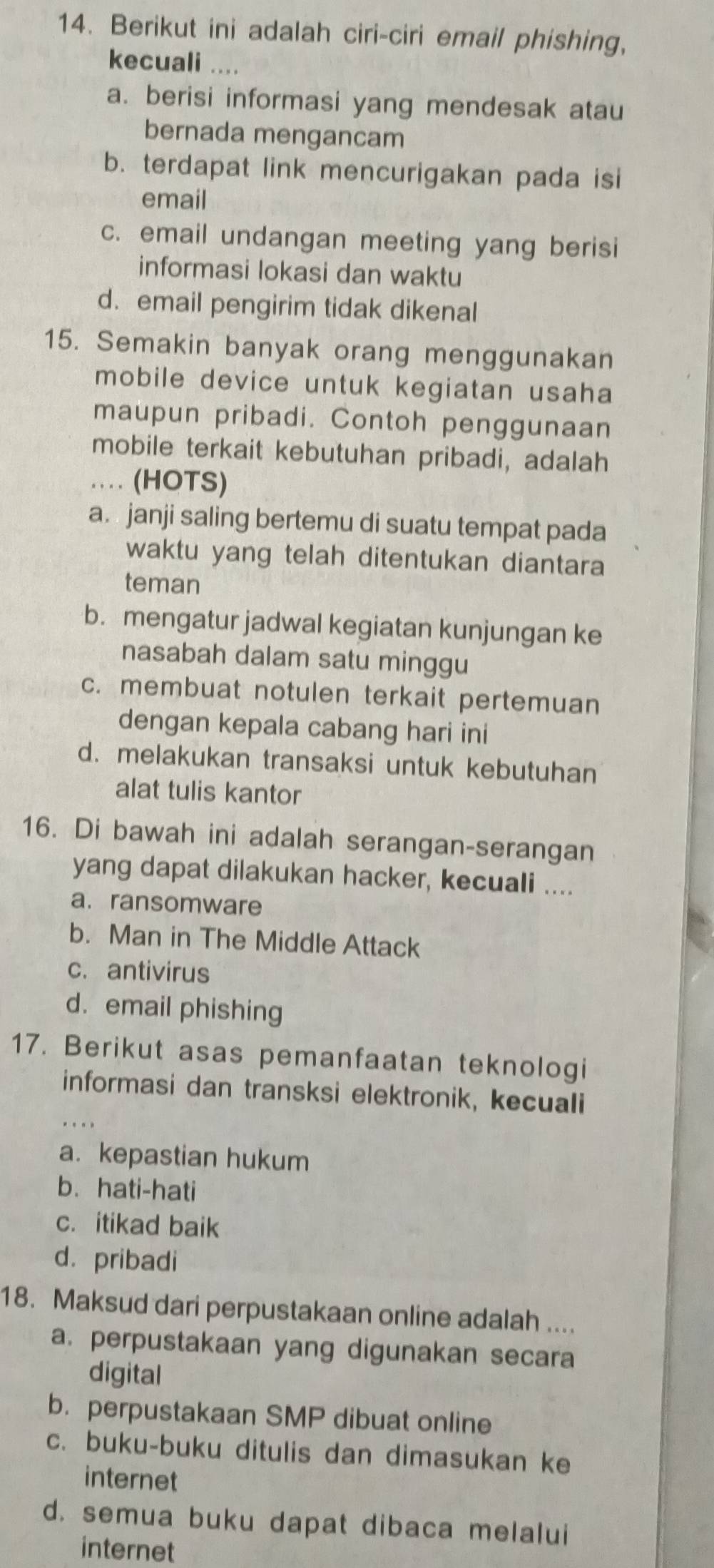 Berikut ini adalah ciri-ciri email phishing,
kecuali ....
a. berisi informasi yang mendesak atau
bernada mengancam
b. terdapat link mencurigakan pada isi
email
c. email undangan meeting yang berisi
informasi lokasi dan waktu
d. email pengirim tidak dikenal
15. Semakin banyak orang menggunakan
mobile device untuk kegiatan usaha
maupun pribadi. Contoh penggunaan
mobile terkait kebutuhan pribadi, adalah
… (HOTS)
a. janji saling bertemu di suatu tempat pada
waktu yang telah ditentukan diantara
teman
b. mengatur jadwal kegiatan kunjungan ke
nasabah dalam satu minggu
c. membuat notulen terkait pertemuan
dengan kepala cabang hari ini
d. melakukan transaksi untuk kebutuhan
alat tulis kantor
16. Di bawah ini adalah serangan-serangan
yang dapat dilakukan hacker, kecuali ....
a. ransomware
b. Man in The Middle Attack
c. antivirus
d. email phishing
17. Berikut asas pemanfaatan teknologi
informasi dan transksi elektronik, kecuali
a. kepastian hukum
b. hati-hati
c. itikad baik
d. pribadi
18. Maksud dari perpustakaan online adalah ....
a. perpustakaan yang digunakan secara
digital
b. perpustakaan SMP dibuat online
c. buku-buku ditulis dan dimasukan ke
internet
d. semua buku dapat dibaca melalui
internet