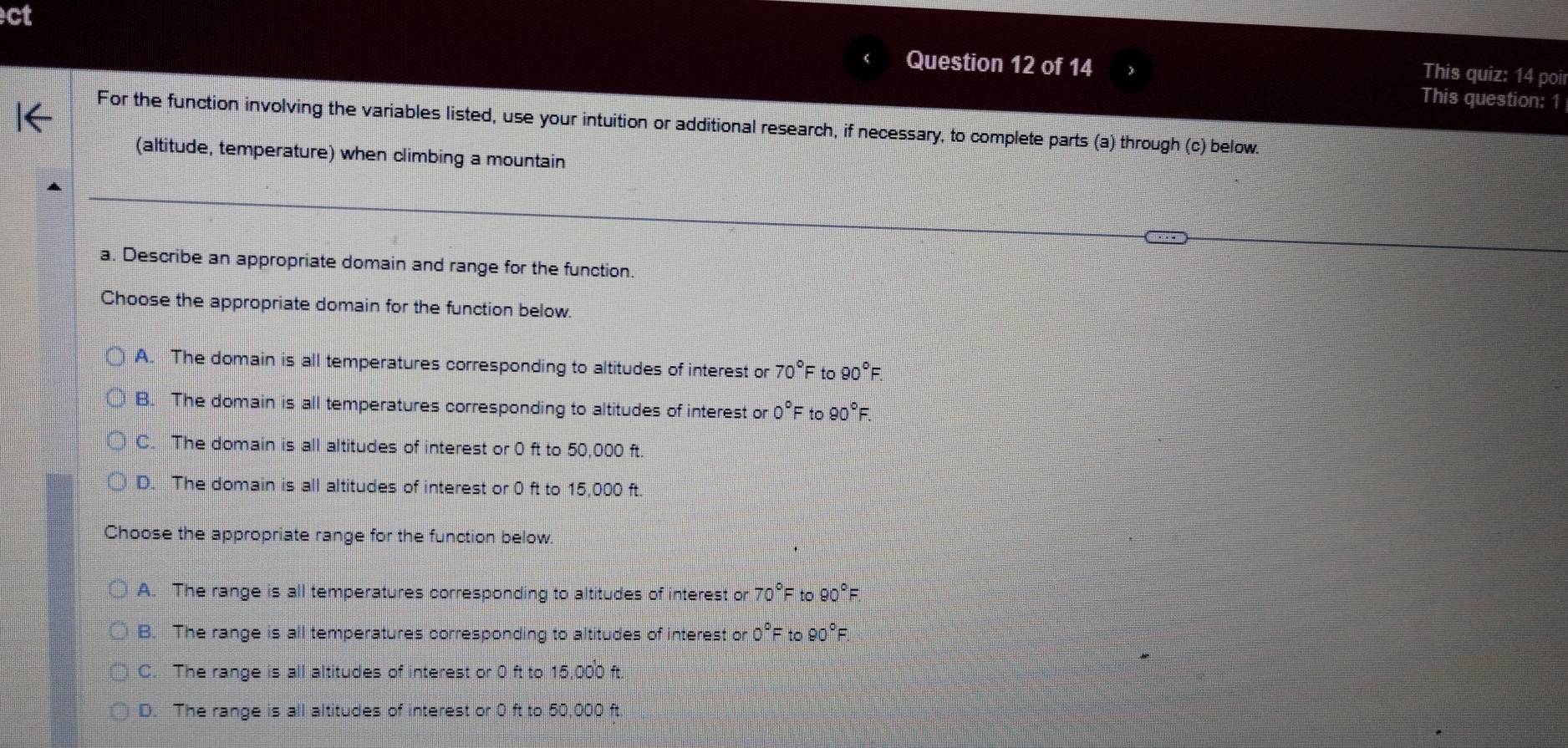 ct
Question 12 of 14
This quiz: 14 poir
This question: 1
For the function involving the variables listed, use your intuition or additional research, if necessary, to complete parts (a) through (c) below.
(altitude, temperature) when climbing a mountain
a. Describe an appropriate domain and range for the function.
Choose the appropriate domain for the function below.
A. The domain is all temperatures corresponding to altitudes of interest or 70°F to 90°F.
B. The domain is all temperatures corresponding to altitudes of interest or 0°F to 90° =
C. The domain is all altitudes of interest or 0 ft to 50,000 ft.
D. The domain is all altitudes of interest or 0 ft to 15,000 ft.
Choose the appropriate range for the function below
A. The range is all temperatures corresponding to altitudes of interest or 70°F to 90°
B. The range is all temperatures corresponding to altitudes of interest or 0°F to 90°F.
C. The range is all altitudes of interest or 0 ft to 15,000 ft.
D. The range is all altitudes of interest or 0 ft to 50,000 ft.