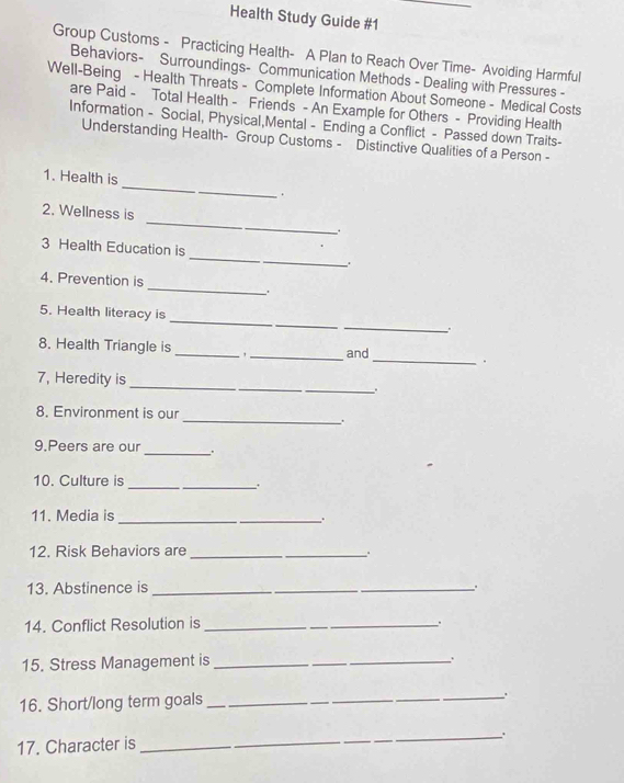 Health Study Guide #1 
Group Customs - Practicing Health- A Plan to Reach Over Time- Avoiding Harmful 
Behaviors- Surroundings- Communication Methods - Dealing with Pressures - 
Well-Being - Health Threats - Complete Information About Someone - Medical Costs 
are Paid - Total Health - Friends - An Example for Others - Providing Health 
Information - Social, Physical,Mental - Ending a Conflict - Passed down Traits- 
Understanding Health- Group Customs - Distinctive Qualities of a Person - 
1. Health is _ . 
_ 
2. Wellness is 
.. 
_ 
3 Health Education is 
_ 
4. Prevention is 

_ 
_ 
5. Health literacy is 
. 
8. Health Triangle is_ ,_ and_ . 
7, Heredity is __. 
8. Environment is our 
__. 
9.Peers are our _. 
_ 
10. Culture is 
11. Media is_ 
12. Risk Behaviors are_ 
13. Abstinence is _. 
14. Conflict Resolution is _. 
15. Stress Management is_ 
16. Short/long term goals 
_、. 
_. 
17. Character is