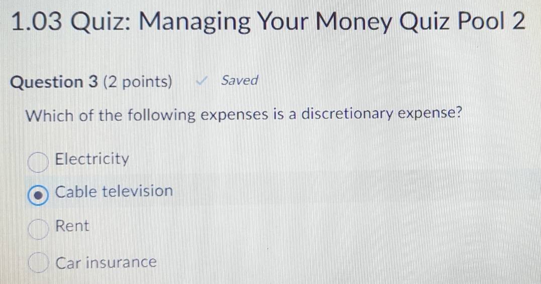 1.03 Quiz: Managing Your Money Quiz Pool 2
Question 3 (2 points) Saved
Which of the following expenses is a discretionary expense?
Electricity
Cable television
Rent
Car insurance