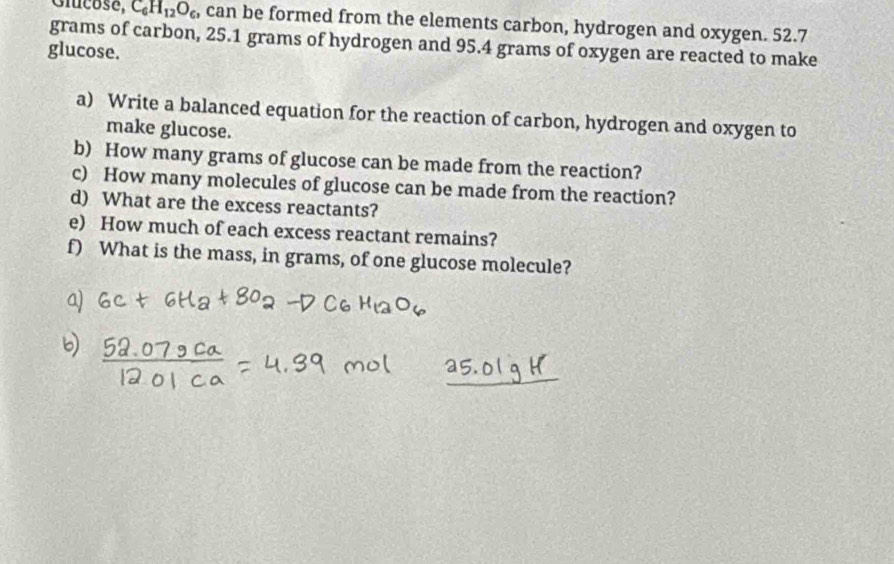 Gicose, C_6H_12O_6 , can be formed from the elements carbon, hydrogen and oxygen. 52.7
grams of carbon, 25.1 grams of hydrogen and 95.4 grams of oxygen are reacted to make 
glucose. 
a) Write a balanced equation for the reaction of carbon, hydrogen and oxygen to 
make glucose. 
b) How many grams of glucose can be made from the reaction? 
c) How many molecules of glucose can be made from the reaction? 
d) What are the excess reactants? 
e) How much of each excess reactant remains? 
f) What is the mass, in grams, of one glucose molecule?