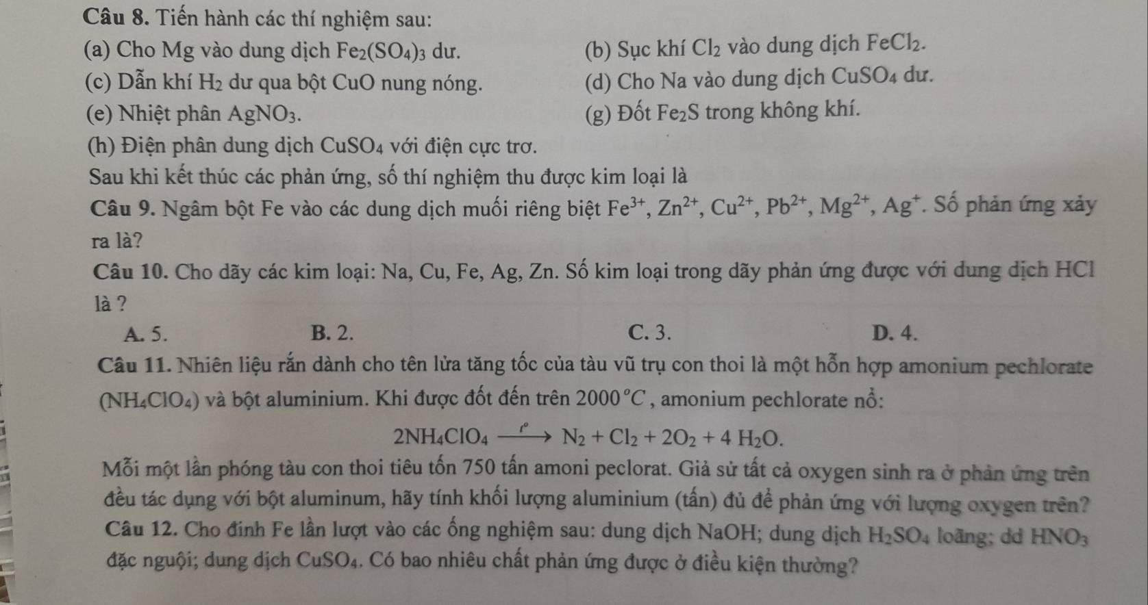 Tiến hành các thí nghiệm sau:
(a) Cho Mg vào dung dịch Fe_2(SO_4) 3 dư. (b) Sục khí Cl_2 vào dung dịch FeCl_2.
(c) Dẫn khí H_2 dư qua bột CuO nung nóng. (d) Cho Na vào dung dịch CuSO_4 du.
(e) Nhiệt phân AgNO_3. (g) Đốt Fe_2S trong không khí.
(h) Điện phân dung dịch CuSO4 với điện cực trơ.
Sau khi kết thúc các phản ứng, số thí nghiệm thu được kim loại là
Câu 9. Ngâm bột Fe vào các dung dịch muối riêng biệt Fe^(3+),Zn^(2+),Cu^(2+),Pb^(2+),Mg^(2+),Ag^+ *. Số phản ứng xảy
ra là?
Câu 10. Cho dãy các kim loại: Na, Cu, Fe, Ag, Zn. Số kim loại trong dãy phản ứng được với dung dịch HCl
là ?
A. 5. B. 2. C. 3. D. 4.
Câu 11. Nhiên liệu rắn dành cho tên lửa tăng tốc của tàu vũ trụ con thoi là một hỗn hợp amonium pechlorate
(NH₄ClO₄) và bột aluminium. Khi được đốt đến trên 2000°C , amonium pechlorate nổ:
2NH_4ClO_4to N_2N_2+Cl_2+2O_2+4H_2O.
Mỗi một lần phóng tàu con thoi tiêu tốn 750 tấn amoni peclorat. Giả sử tất cả oxygen sinh ra ở phản ứng trên
đều tác dụng với bột aluminum, hãy tính khối lượng aluminium (tấn) đủ để phản ứng với lượng oxygen trên?
Câu 12. Cho đinh Fe lần lượt vào các ống nghiệm sau: dung dịch NaOH; dung dịch H_2SO_4 loãng; dd HNO_3
đặc nguội; dung dịch CuSO_4 4. Có bao nhiêu chất phản ứng được ở điều kiện thường?