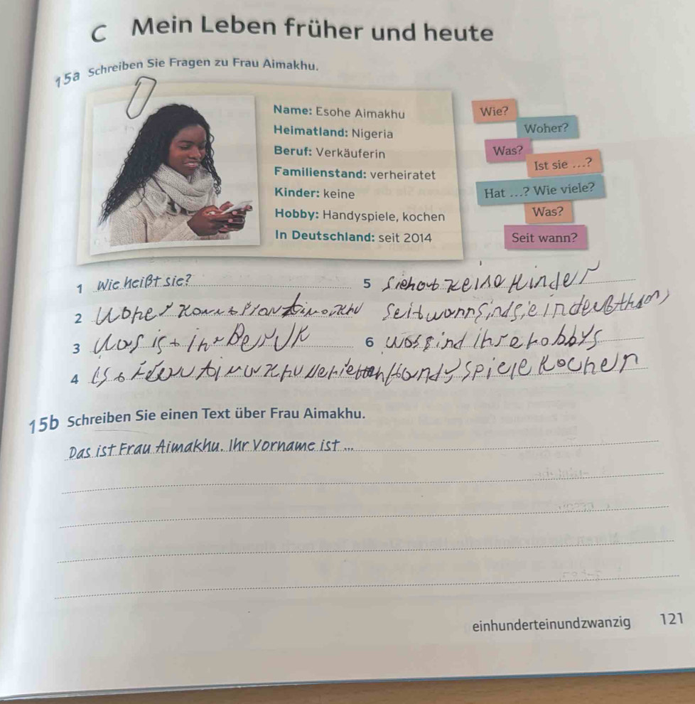 Mein Leben früher und heute
15 Schreiben Sie Fragen zu Frau Aimakhu. 
Name: Esohe Aimakhu 
Wie? 
Heimatland: Nigeria 
Woher? 
Beruf: Verkäuferin Was? 
Ist sie …? 
Familienstand: verheiratet 
Kinder: keine Hat_ ? Wie viele? 
Hobby: Handyspiele, kochen 
Was? 
In Deutschland: seit 2014 Seit wann? 
1_ t sie?_
5
_ 
_ 
2 
_ 
3 
_6 0 
_ 
4 
__ 
15b Schreiben Sie einen Text über Frau Aimakhu. 
_ 
_ 
_ 
_ 
_ 
_ 
einhunderteinundzwanzig 121