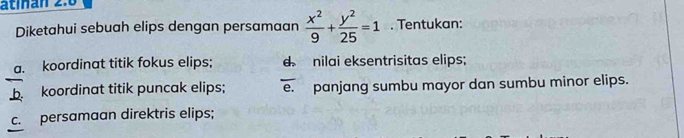 atinan 2.6 
Diketahui sebuah elips dengan persamaan  x^2/9 + y^2/25 =1. Tentukan: 
a. koordinat titik fokus elips; d nilai eksentrisitas elips; 
b. koordinat titik puncak elips; e. panjang sumbu mayor dan sumbu minor elips. 
c. persamaan direktris elips;