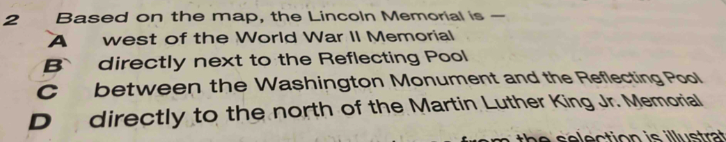 Based on the map, the Lincoln Memorial is —
A west of the World War II Memorial
B directly next to the Reflecting Pool
C between the Washington Monument and the Reflecting Pool
D directly to the north of the Martin Luther King Jr. Memorial