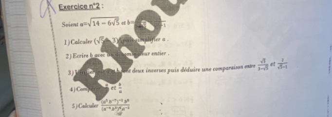 Exercice n°2 : 
Soient a=sqrt(14-6sqrt 5) et b= F_1
1) Calculer (sqrt(5)-3) pu is timplifier a. 
2 ) Ecrire b aver on aehemin sh ur entier . 
3) lérifier que a et b sont deux inverses puis déduire une comparaison entre  sqrt(5)/3-sqrt(5)  e [  2/sqrt(3)-1 
4 ) Compurer et  b/a 
5 ) Calculer frac (a^5b^(-7))^-2b^8(a^(-6)b^3)^4a^(-2)