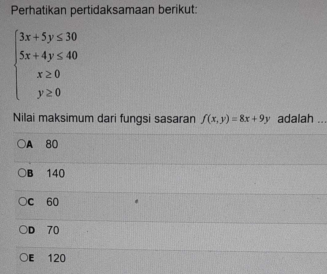 Perhatikan pertidaksamaan berikut:
beginarrayl 3x+5y≤ 30 5x+4y≤ 40 x≥ 0 y≥ 0endarray.
Nilai maksimum dari fungsi sasaran f(x,y)=8x+9y adalah ..
A 80
B 140
c 60
D 70
E 120