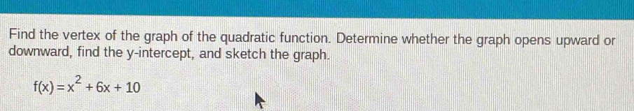 Find the vertex of the graph of the quadratic function. Determine whether the graph opens upward or 
downward, find the y-intercept, and sketch the graph.
f(x)=x^2+6x+10