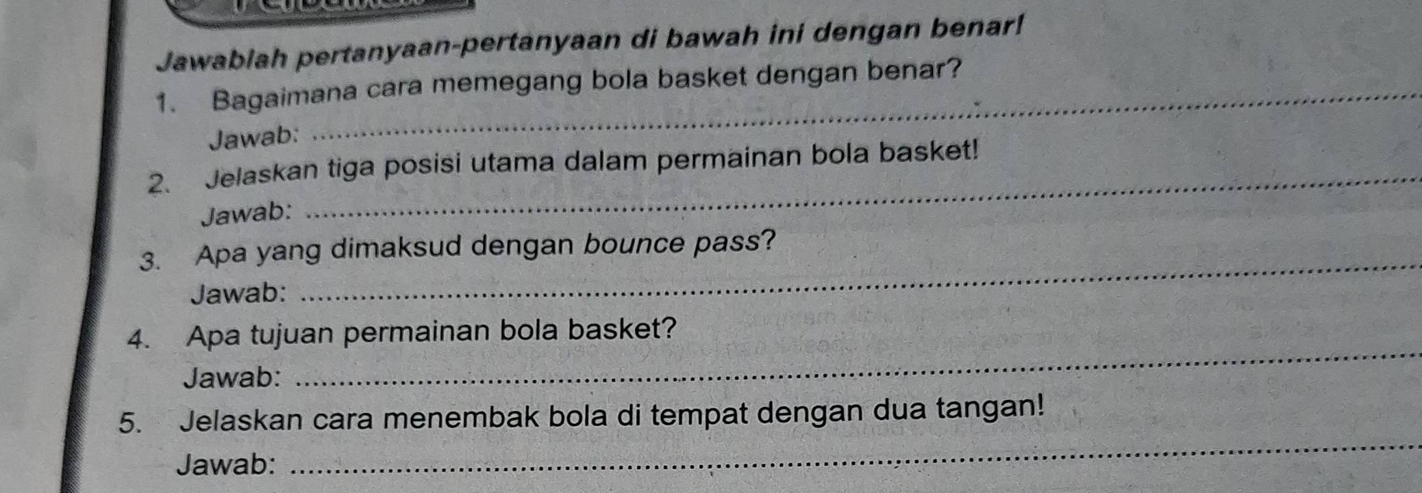 Jawablah pertanyaan-pertanyaan di bawah ini dengan benar! 
1. Bagaimana cara memegang bola basket dengan benar? 
Jawab: 
2. Jelaskan tiga posisi utama dalam permainan bola basket! 
Jawab: 
3. Apa yang dimaksud dengan bounce pass? 
Jawab: 
_ 
4. Apa tujuan permainan bola basket? 
Jawab: 
_ 
5. Jelaskan cara menembak bola di tempat dengan dua tangan! 
Jawab: 
_