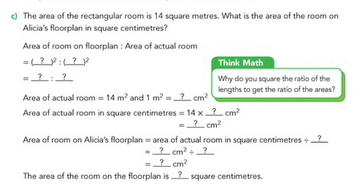 The area of the rectangular room is 14 square metres. What is the area of the room on 
Alicia's floorplan in square centimetres? 
Area of room on floorplan : Area of actual room 
=(_ ?) y^2:_ (?))^2 Think Math 
=_ ?:_ ? Why do you square the ratio of the 
Area of actual room =14m^2 and 1m^2=_ ?cm^2 _ lengths to get the ratio of the areas? 
Area of actual room in square centimetres =14* _ ?cm^2
=_ ?cm^2
Area of room on Alicia's floorplan = area of actual room in square centimetres ÷ _?
=_ ?cm^2/ _ ?
=_ ?cm^2
The area of the room on the floorplan is __?__ square centimetres.