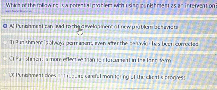 Which of the following is a potential problem with using punishment as an intervention?
traner tove cam
A) Punishment can lead to the development of new problem behaviors
B) Punishment is always permanent, even after the behavior has been corrected
C) Punishment is more effective than reinforcement in the long term
D) Punishment does not require careful monitoring of the client's progress