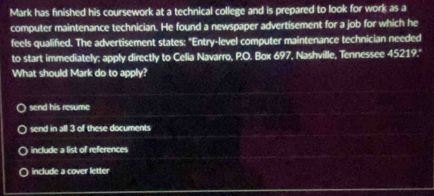 Mark has finished his coursework at a technical college and is prepared to look for work as a
computer maintenance technician. He found a newspaper advertisement for a job for which he
feels qualified. The advertisement states: "Entry-level computer maintenance technician needed
to start immediately: apply directly to Celia Navarro, P.O. Box 697, Nashville, Tennessee 45219.''
What should Mark do to apply?
send his resume
send in all 3 of these documents
include a list of references
include a cover letter