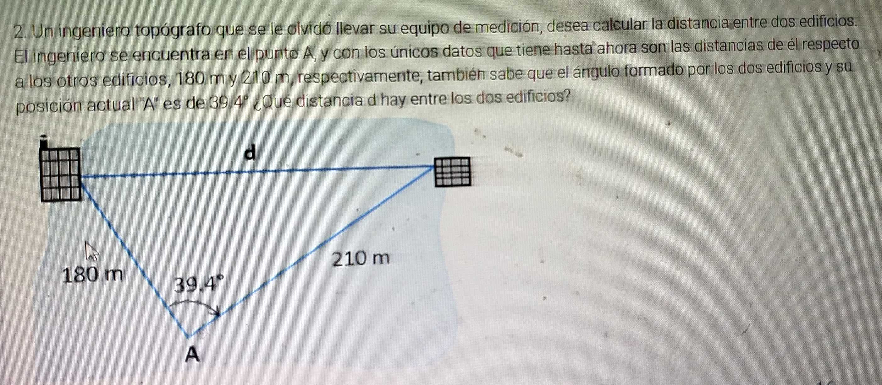 Un ingeniero topógrafo que se le olvidó llevar su equipo de medición, desea calcular la distancia entre dos edificios.
El ingeniero se encuentra en el punto A, y con los únicos datos que tiene hasta ahora son las distancias de él respecto
a los otros edificios, 180 m y 210 m, respectivamente, también sabe que el ángulo formado por los dos edificios y su
posición actual 'A'' es de 39.4° ¿Qué distancia d hay entre los dos edificios?