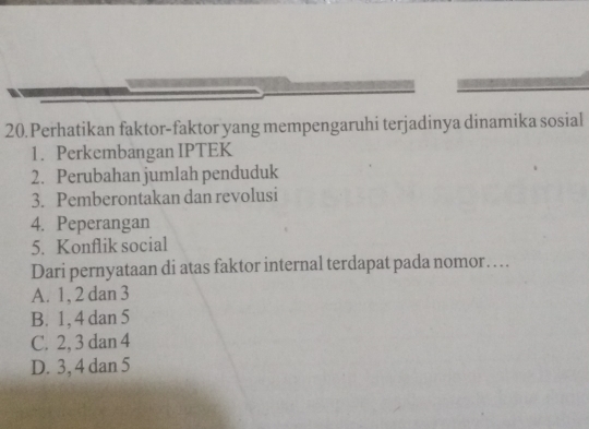 Perhatikan faktor-faktor yang mempengaruhi terjadinya dinamika sosial
1. Perkembangan IPTEK
2. Perubahan jumlah penduduk
3. Pemberontakan dan revolusi
4. Peperangan
5. Konflik social
Dari pernyataan di atas faktor internal terdapat pada nomor…
A. 1, 2 dan 3
B. 1, 4 dan 5
C. 2, 3 dan 4
D. 3, 4 dan 5