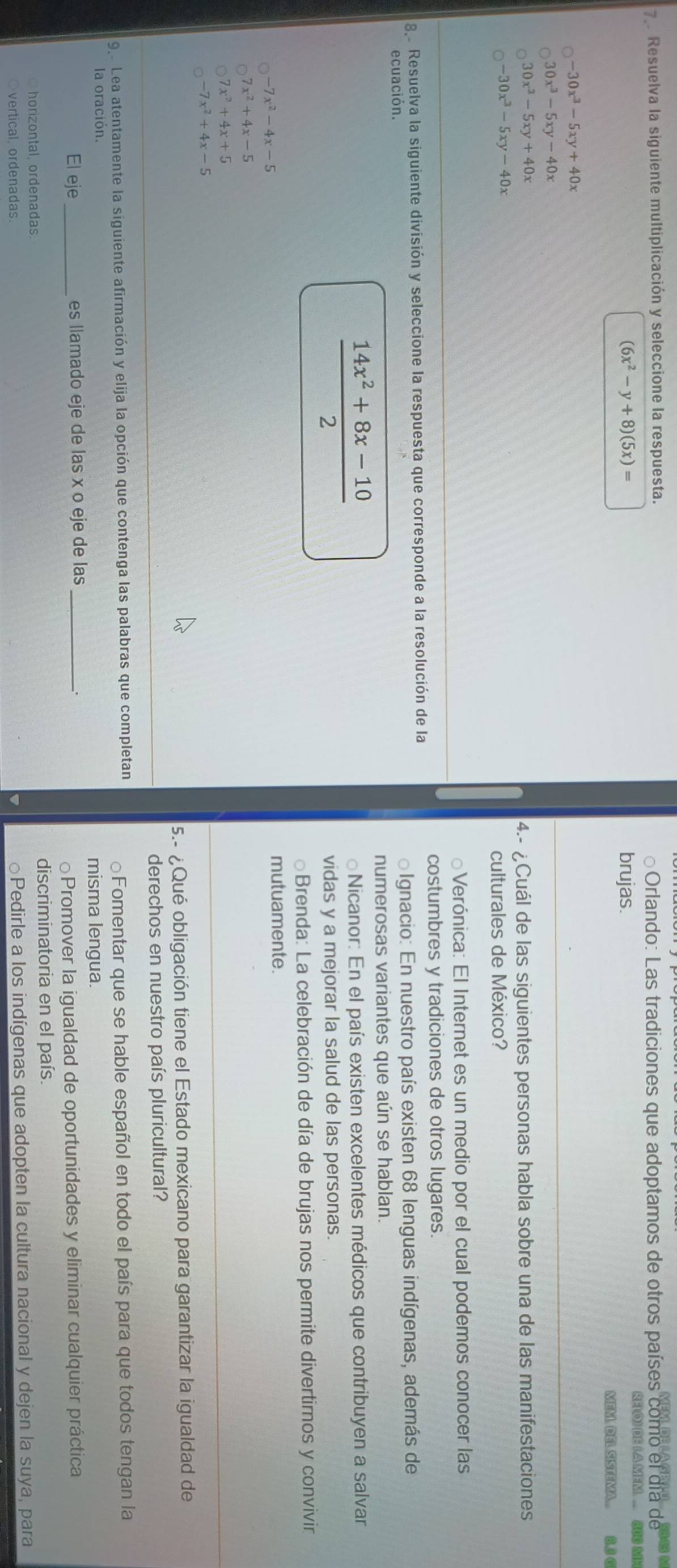 Resuelva la siguiente multiplicación y seleccione la respuesta.   Orlando: Las tradiciones que adoptamos de otros países como el día de
(6x^2-y+8)(5x)= brujas.
RELO) DE ( A MEM. ... 300 M
MEM. DELSISTEMA... B.3 C
-30x^3-5xy+40x
30x^3-5xy-40x
30x^3-5xy+40x
4.- ¿Cuál de las siguientes personas habla sobre una de las manifestaciones
-30x^3-5xy-40x
culturales de México?
Verónica: El Internet es un medio por el cual podemos conocer las
costumbres y tradiciones de otros lugares.
8. Resuelva la siguiente división y seleccione la respuesta que corresponde a la resolución de la
ecuación. o Ignacio: En nuestro país existen 68 lenguas indígenas, además de
numerosas variantes que aún se hablan.
 (14x^2+8x-10)/2 
Nicanor: En el país existen excelentes médicos que contribuyen a salvar
vidas y a mejorar la salud de las personas.
Brenda: La celebración de día de brujas nos permite divertimos y convivin
-7x^2-4x-5
mutuamente.
7x^2+4x-5
7x^2+4x+5
-7x^2+4x-5
5.- ¿Qué obligación tiene el Estado mexicano para garantizar la igualdad de
derechos en nuestro país pluricultural?
9 Lea atentamente la siguiente afirmación y elija la opción que contenga las palabras que completan
la oración. Fomentar que se hable español en todo el país para que todos tengan la
misma lengua.
El eje_ es llamado eje de las x o eje de las_
.
Promover la igualdad de oportunidades y eliminar cualquier práctica
horizontal, ordenadas. discriminatoria en el país.
vertical, ordenadas.
Pedirle a los indígenas que adopten la cultura nacional y dejen la suya, para
