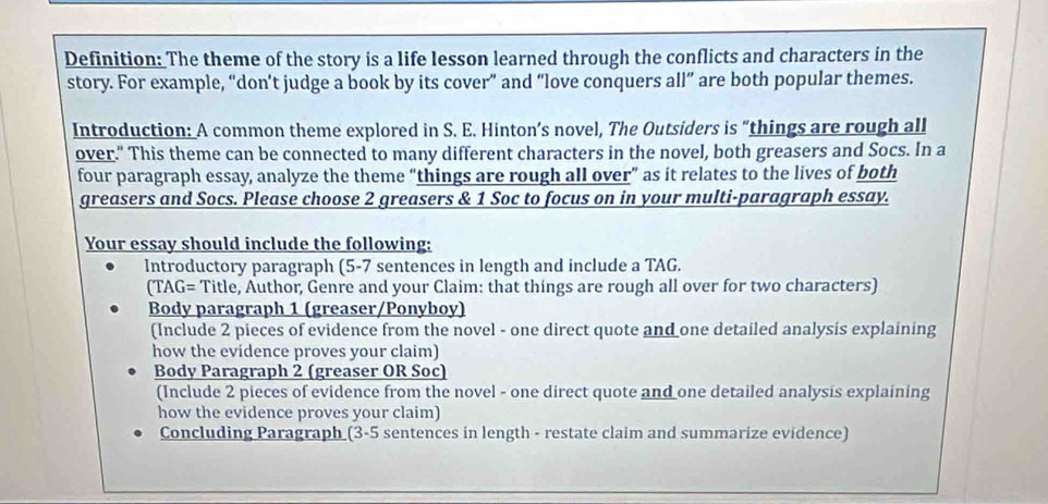 Definition: The theme of the story is a life lesson learned through the conflicts and characters in the 
story. For example, “don’t judge a book by its cover” and “love conquers all” are both popular themes. 
Introduction: A common theme explored in S. E. Hinton’s novel, The Outsiders is “things are rough all 
over." This theme can be connected to many different characters in the novel, both greasers and Socs. In a 
four paragraph essay, analyze the theme “things are rough all over” as it relates to the lives of both 
greasers and Socs. Please choose 2 greasers & 1 Soc to focus on in your multi-paragraph essay. 
Your essay should include the following: 
Introductory paragraph (5-7 sentences in length and include a TAG. 
(TAG= Title, Author, Genre and your Claim: that things are rough all over for two characters) 
Body paragraph 1 (greaser/Ponyboy) 
(Include 2 pieces of evidence from the novel - one direct quote and one detailed analysis explaining 
how the evidence proves your claim) 
Body Paragraph 2 (greaser OR Soc) 
(Include 2 pieces of evidence from the novel - one direct quote and one detailed analysis explaining 
how the evidence proves your claim) 
Concluding Paragraph (3-5 sentences in length - restate claim and summarize evidence)